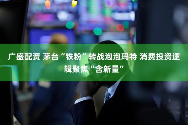 广盛配资 茅台“铁粉”转战泡泡玛特 消费投资逻辑聚焦“含新量”