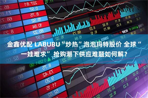 金鑫优配 LABUBU“炒热”泡泡玛特股价 全球“一娃难求” 抢购潮下供应难题如何解？