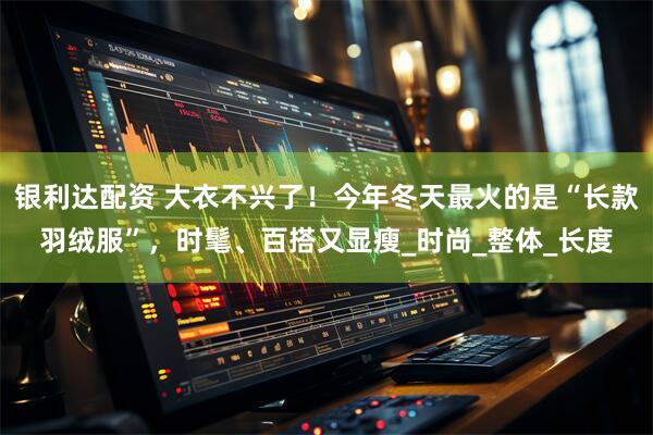 银利达配资 大衣不兴了！今年冬天最火的是“长款羽绒服”，时髦、百搭又显瘦_时尚_整体_长度