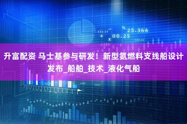 升富配资 马士基参与研发！新型氨燃料支线船设计发布_船舶_技术_液化气船