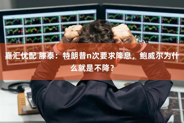 嘉汇优配 滕泰：特朗普n次要求降息，鲍威尔为什么就是不降？