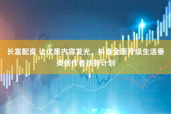 长富配资 让优质内容发光，抖音全面升级生活垂类创作者扶持计划