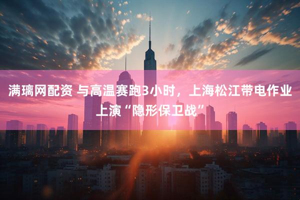 满璃网配资 与高温赛跑3小时，上海松江带电作业上演“隐形保卫战”