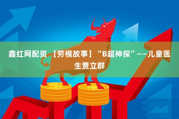 鑫红网配资 【劳模故事】“B超神探”——儿童医生贾立群