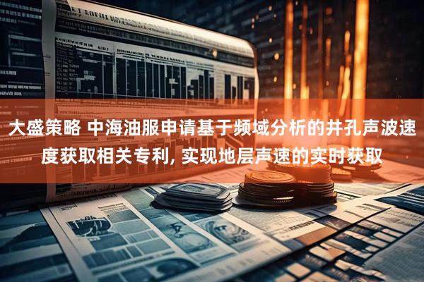 大盛策略 中海油服申请基于频域分析的井孔声波速度获取相关专利, 实现地层声速的实时获取