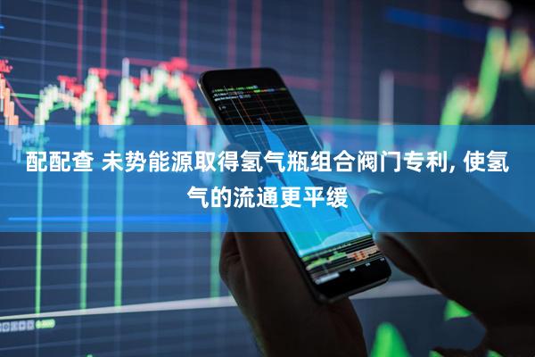 配配查 未势能源取得氢气瓶组合阀门专利, 使氢气的流通更平缓