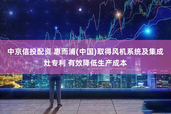 中京信投配资 惠而浦(中国)取得风机系统及集成灶专利 有效降低生产成本