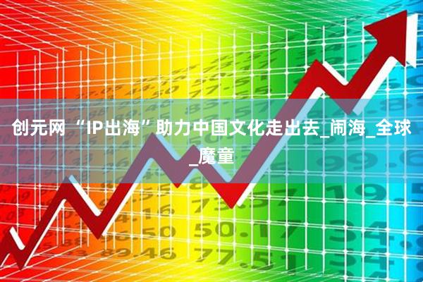 创元网 “IP出海”助力中国文化走出去_闹海_全球_魔童