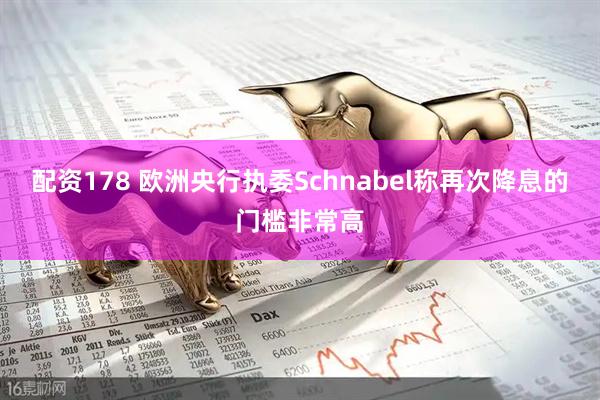 配资178 欧洲央行执委Schnabel称再次降息的门槛非常高