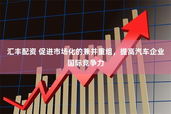 汇丰配资 促进市场化的兼并重组，提高汽车企业国际竞争力