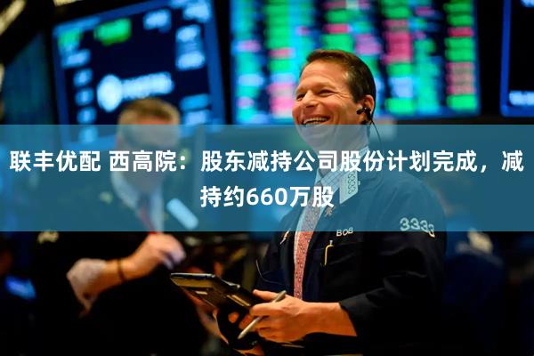 联丰优配 西高院：股东减持公司股份计划完成，减持约660万股