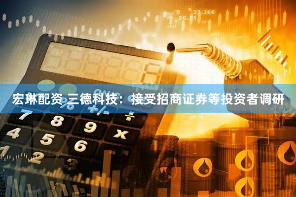 宏琳配资 三德科技：接受招商证券等投资者调研