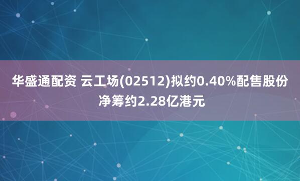 华盛通配资 云工场(02512)拟约0.40%配售股份 净筹约2.28亿港元