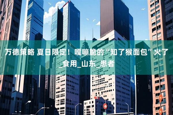 万德策略 夏日限定！嘎嘣脆的“知了猴面包”火了_食用_山东_患者