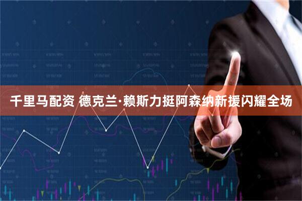 千里马配资 德克兰·赖斯力挺阿森纳新援闪耀全场