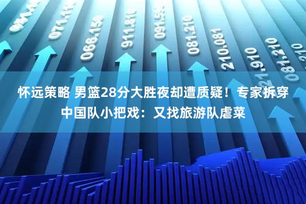 怀远策略 男篮28分大胜夜却遭质疑！专家拆穿中国队小把戏：又找旅游队虐菜