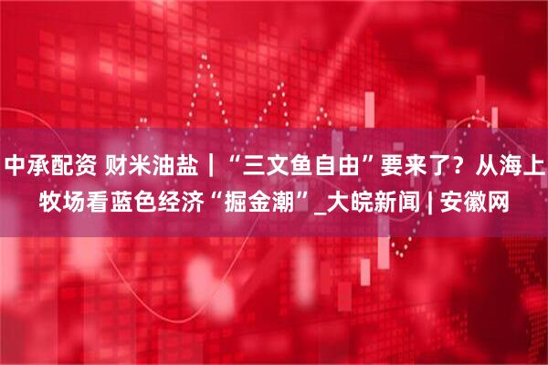 中承配资 财米油盐｜“三文鱼自由”要来了？从海上牧场看蓝色经济“掘金潮”_大皖新闻 | 安徽网