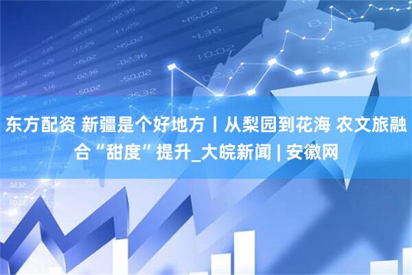 东方配资 新疆是个好地方丨从梨园到花海 农文旅融合“甜度”提升_大皖新闻 | 安徽网