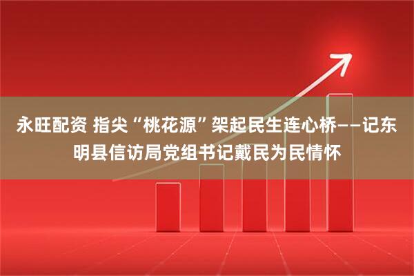 永旺配资 指尖“桃花源”架起民生连心桥——记东明县信访局党组书记戴民为民情怀