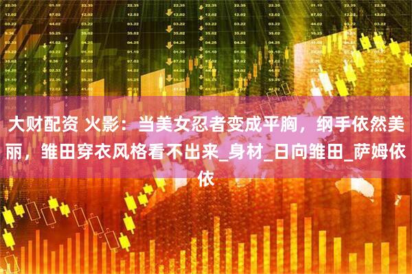 大财配资 火影：当美女忍者变成平胸，纲手依然美丽，雏田穿衣风格看不出来_身材_日向雏田_萨姆依