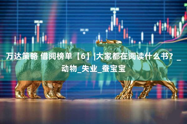 万达策略 借阅榜单【6】|大家都在阅读什么书？_动物_失业_蚕宝宝