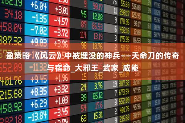 盈策略 《风云》中被埋没的神兵——天命刀的传奇与宿命_大邪王_武家_威能