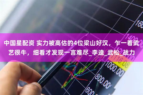 中国星配资 实力被高估的4位梁山好汉，乍一看武艺很牛，细看才发现一言难尽_李逵_武松_战力