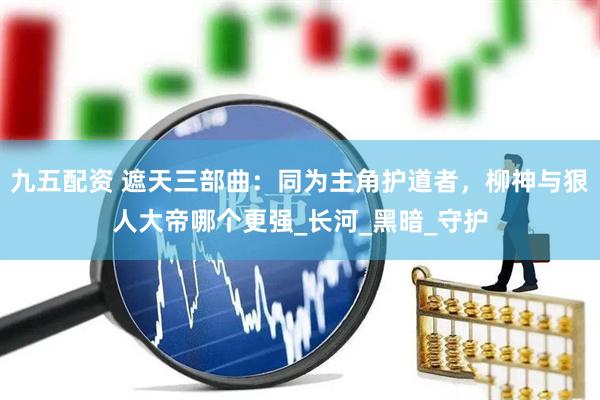 九五配资 遮天三部曲：同为主角护道者，柳神与狠人大帝哪个更强_长河_黑暗_守护