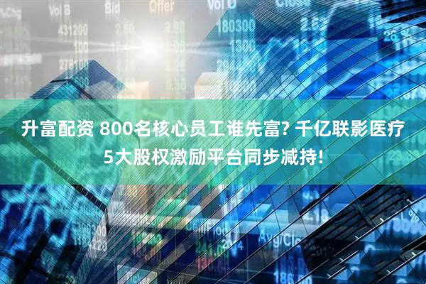 升富配资 800名核心员工谁先富? 千亿联影医疗5大股权激励平台同步减持!