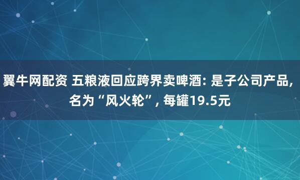 翼牛网配资 五粮液回应跨界卖啤酒: 是子公司产品, 名为“风火轮”, 每罐19.5元