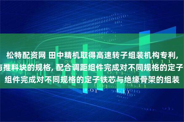 松特配资网 田中精机取得高速转子组装机构专利, 能够通过更换接料块与推料块的规格, 配合调距组件完成对不同规格的定子铁芯与绝缘骨架的组装