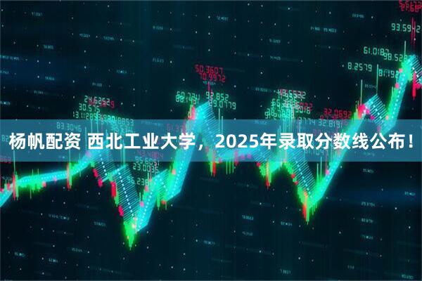 杨帆配资 西北工业大学，2025年录取分数线公布！