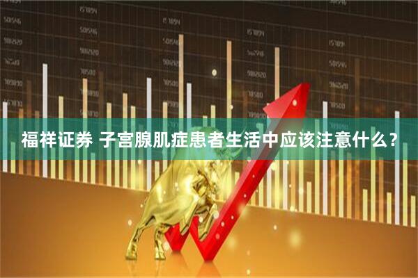 福祥证券 子宫腺肌症患者生活中应该注意什么？