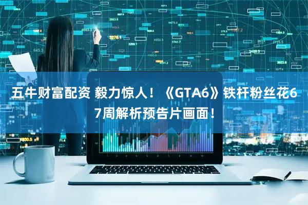 五牛财富配资 毅力惊人！《GTA6》铁杆粉丝花67周解析预告片画面！