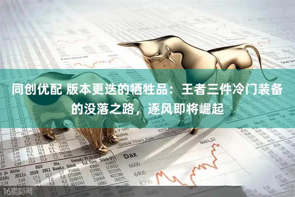 同创优配 版本更迭的牺牲品：王者三件冷门装备的没落之路，逐风即将崛起