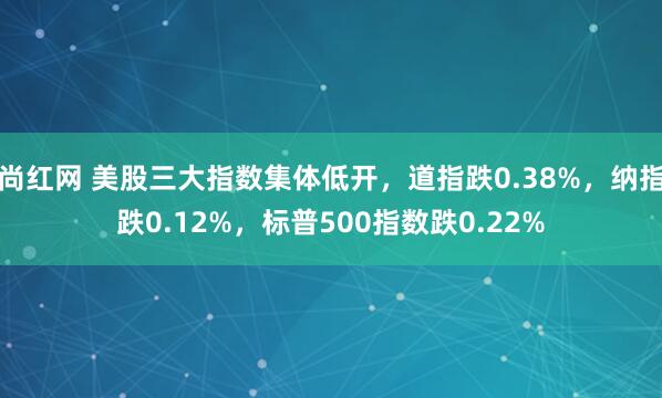 尚红网 美股三大指数集体低开，道指跌0.38%，纳指跌0.12%，标普500指数跌0.22%