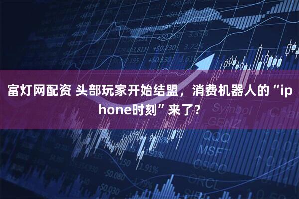 富灯网配资 头部玩家开始结盟，消费机器人的“iphone时刻”来了？