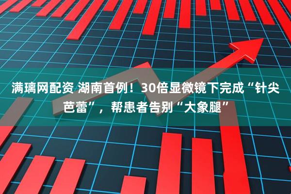 满璃网配资 湖南首例！30倍显微镜下完成“针尖芭蕾”，帮患者告别“大象腿”