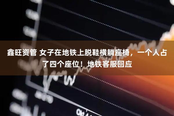 鑫旺资管 女子在地铁上脱鞋横躺座椅，一个人占了四个座位！地铁客服回应