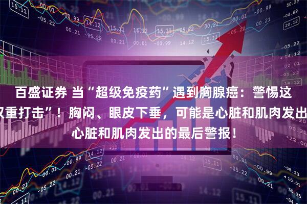 百盛证券 当“超级免疫药”遇到胸腺癌：警惕这场致命的“双重打击”！胸闷、眼皮下垂，可能是心脏和肌肉发出的最后警报！