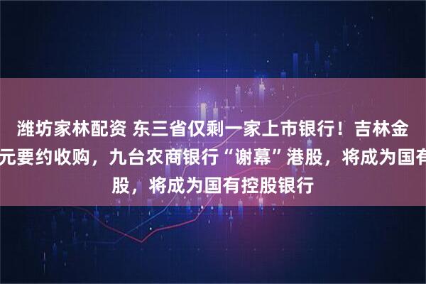 潍坊家林配资 东三省仅剩一家上市银行！吉林金控超30亿元要约收购，九台农商银行“谢幕”港股，将成为国有控股银行