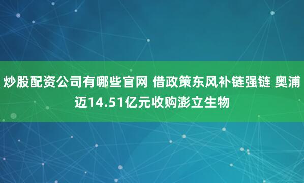 炒股配资公司有哪些官网 借政策东风补链强链 奥浦迈14.51亿元收购澎立生物