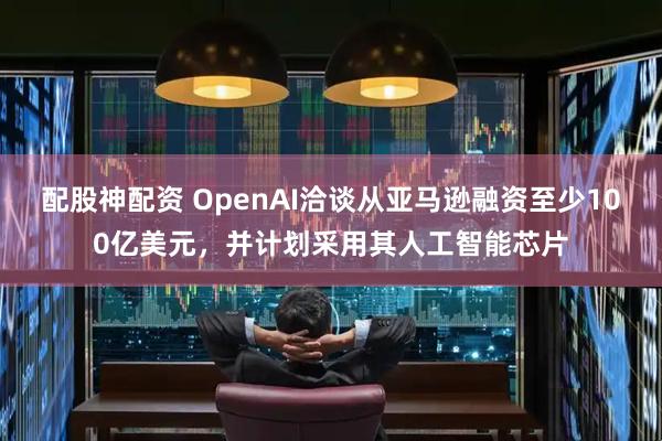 配股神配资 OpenAI洽谈从亚马逊融资至少100亿美元，并计划采用其人工智能芯片