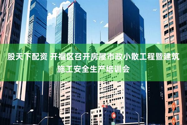 股天下配资 开福区召开房屋市政小散工程暨建筑施工安全生产培训会