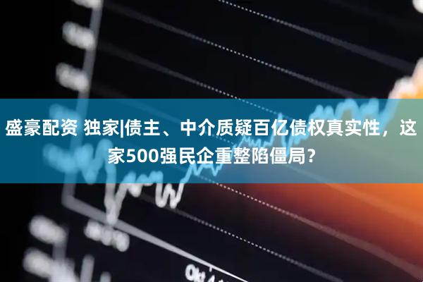 盛豪配资 独家|债主、中介质疑百亿债权真实性,这家500强民企重整陷僵局?