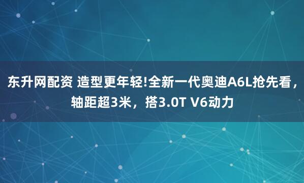 东升网配资 造型更年轻!全新一代奥迪A6L抢先看，轴距超3米，搭3.0T V6动力