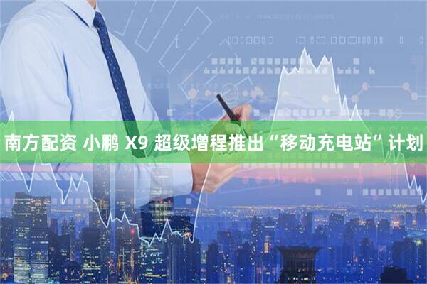 南方配资 小鹏 X9 超级增程推出“移动充电站”计划