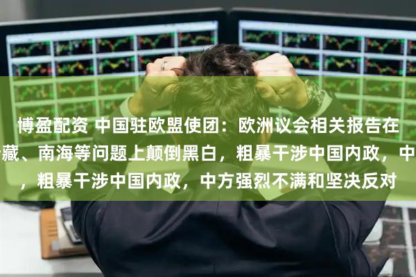 博盈配资 中国驻欧盟使团：欧洲议会相关报告在台湾、涉港、涉疆、涉藏、南海等问题上颠倒黑白，粗暴干涉中国内政，中方强烈不满和坚决反对