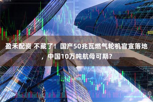 盈禾配资 不藏了！国产50兆瓦燃气轮机官宣落地，中国10万吨航母可期？