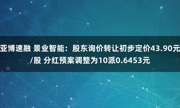 亚博速融 景业智能：股东询价转让初步定价43.90元/股 分红预案调整为10派0.6453元